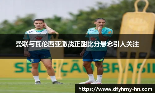 曼联与瓦伦西亚激战正酣比分悬念引人关注